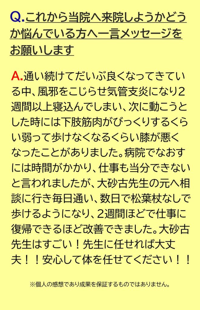 通い続けてだいぶ良くなってきている中、風邪をこじらせ気管支炎になり2週間以上寝込んでしまい、次に動こうとした時には下肢筋肉がびっくりするくらい弱って歩けなくなるくらい膝が悪くなったことがありました。病院でなおすには時間がかかり、仕事も当分できないと言われましたが、大砂古先生のもとへ相談に行き毎日通い、数日で松葉杖なしで歩けるようになり、2週間ほどで仕事に復帰できるほど改善できました。大砂古先生はすごい！先生に任せれば大丈夫！！安心して体を任せたください！！